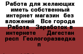  Работа для желающих иметь собственный интернет магазин, без вложений - Все города Работа » Заработок в интернете   . Дагестан респ.,Геологоразведка п.